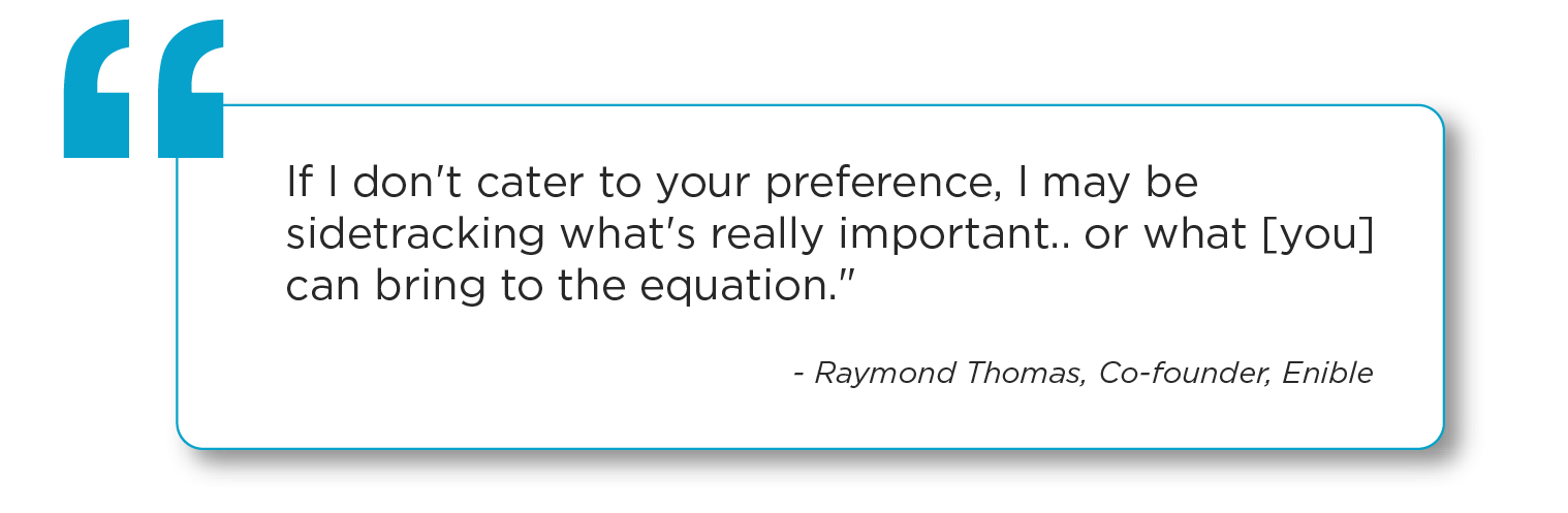 "If I don't cater to your preference, I may be sidetracking what's really important…or what [you] can bring to the equation." - Raymond Thomas, Co-founder, Enible